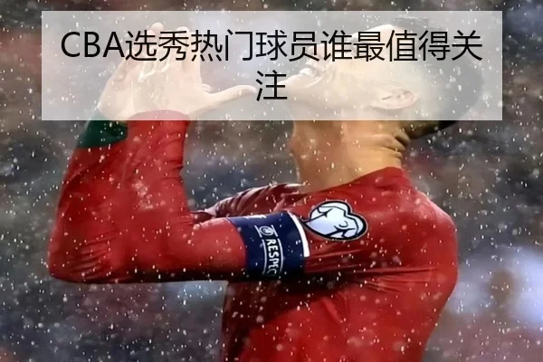 CBA选秀热门球员谁最值得关注
